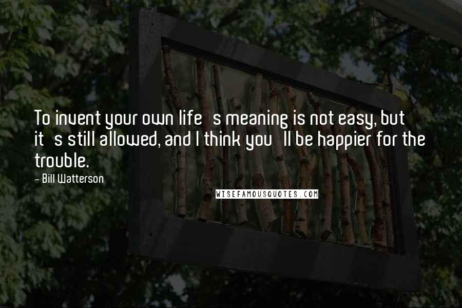 Bill Watterson Quotes: To invent your own life's meaning is not easy, but it's still allowed, and I think you'll be happier for the trouble.