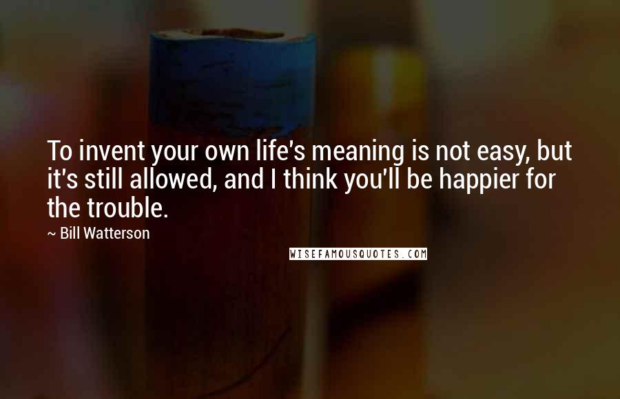 Bill Watterson Quotes: To invent your own life's meaning is not easy, but it's still allowed, and I think you'll be happier for the trouble.