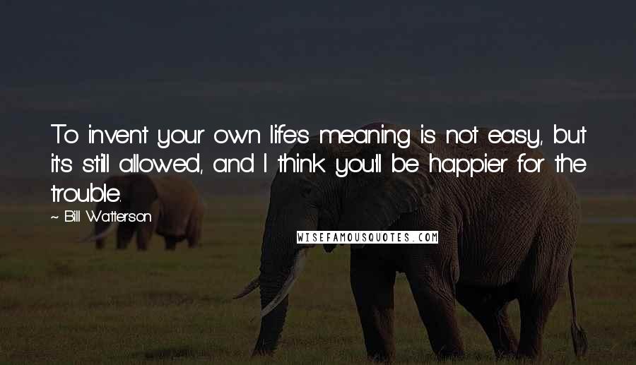 Bill Watterson Quotes: To invent your own life's meaning is not easy, but it's still allowed, and I think you'll be happier for the trouble.