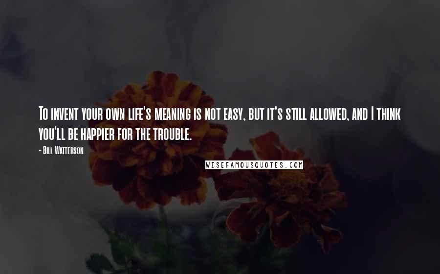 Bill Watterson Quotes: To invent your own life's meaning is not easy, but it's still allowed, and I think you'll be happier for the trouble.