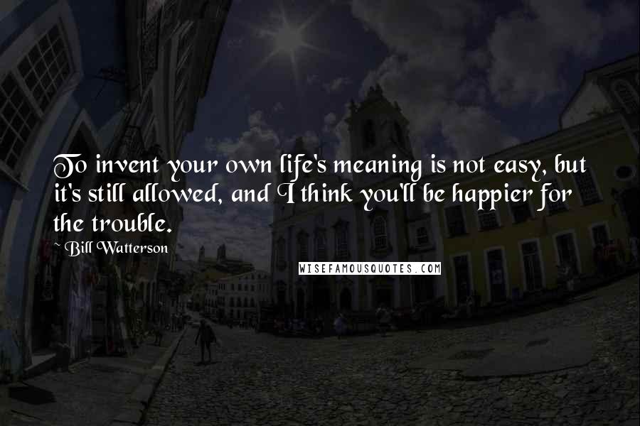 Bill Watterson Quotes: To invent your own life's meaning is not easy, but it's still allowed, and I think you'll be happier for the trouble.