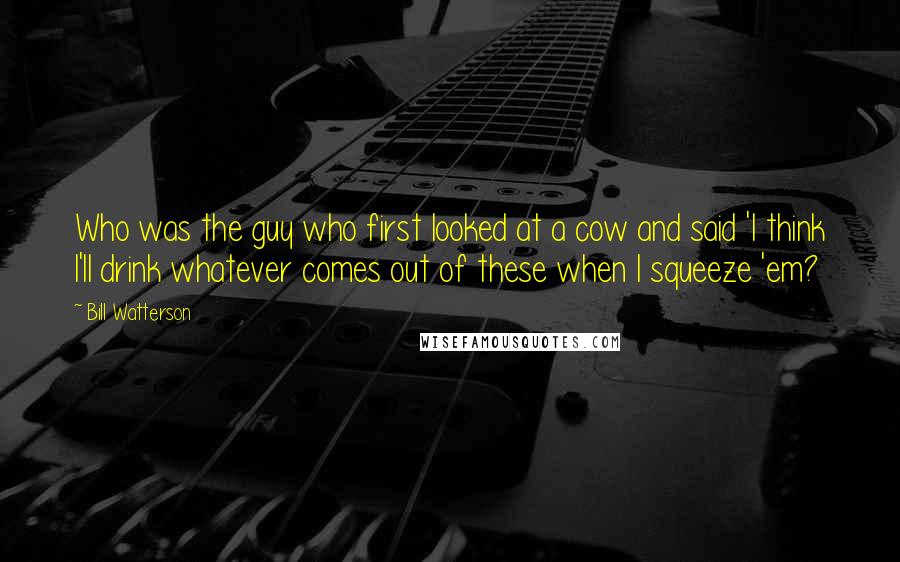 Bill Watterson Quotes: Who was the guy who first looked at a cow and said 'I think I'll drink whatever comes out of these when I squeeze 'em?