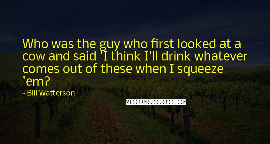 Bill Watterson Quotes: Who was the guy who first looked at a cow and said 'I think I'll drink whatever comes out of these when I squeeze 'em?