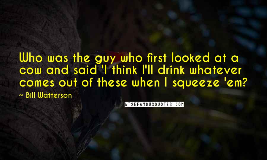 Bill Watterson Quotes: Who was the guy who first looked at a cow and said 'I think I'll drink whatever comes out of these when I squeeze 'em?