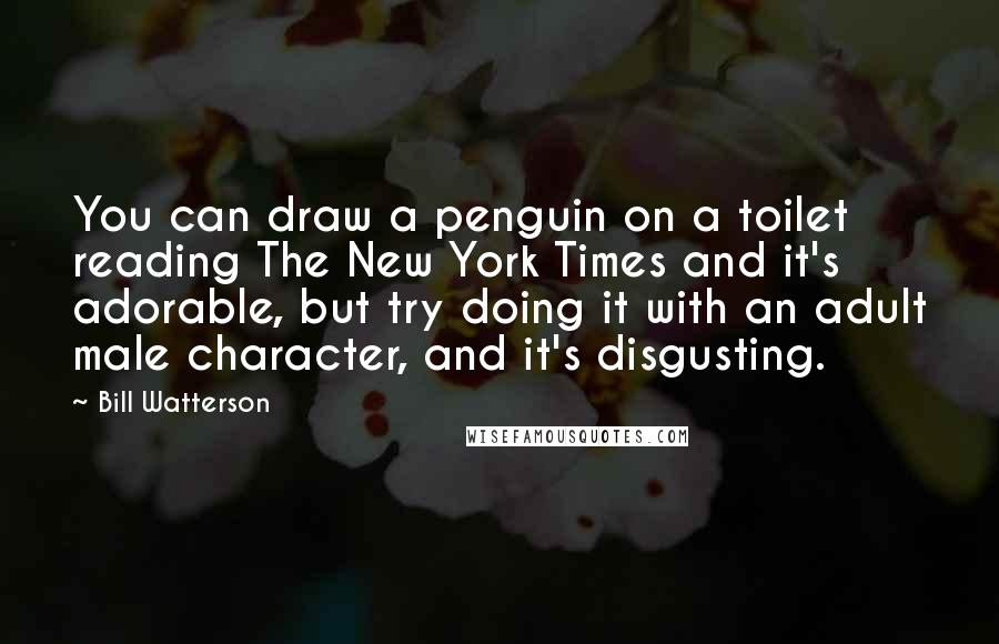 Bill Watterson Quotes: You can draw a penguin on a toilet reading The New York Times and it's adorable, but try doing it with an adult male character, and it's disgusting.