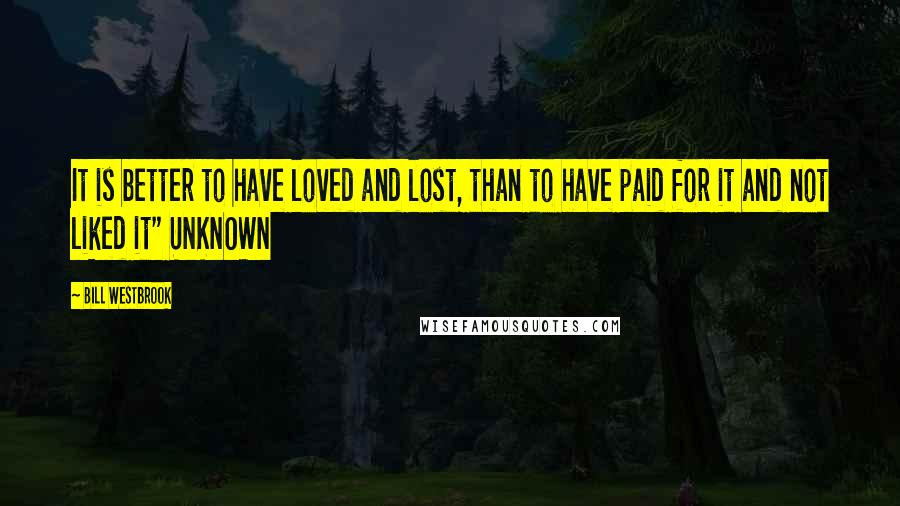 Bill Westbrook Quotes: It is better to have loved and lost, than to have paid for it and not liked it" UNKNOWN