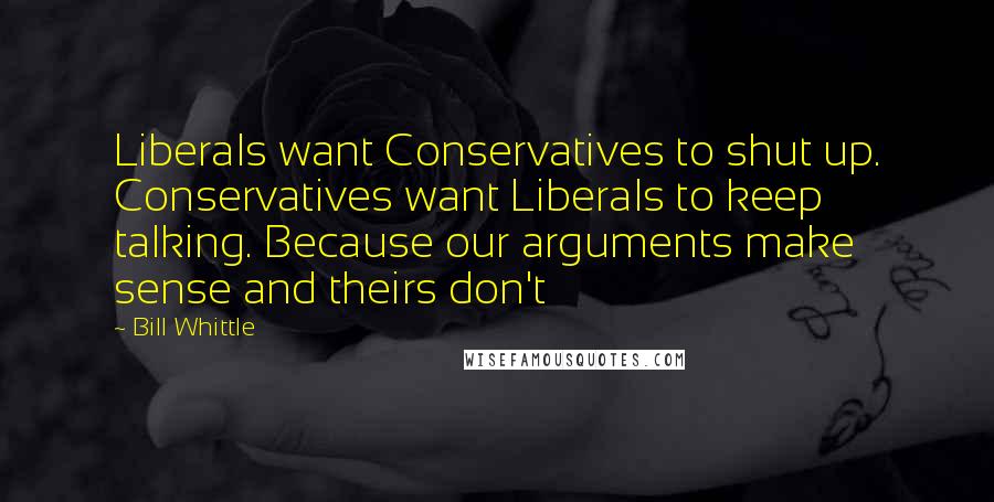 Bill Whittle Quotes: Liberals want Conservatives to shut up. Conservatives want Liberals to keep talking. Because our arguments make sense and theirs don't