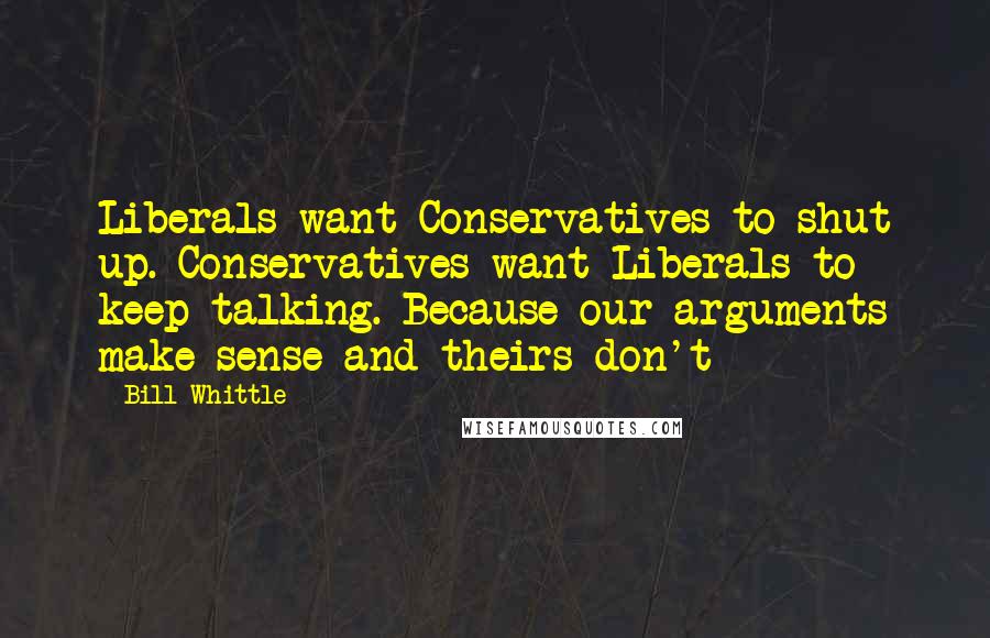 Bill Whittle Quotes: Liberals want Conservatives to shut up. Conservatives want Liberals to keep talking. Because our arguments make sense and theirs don't
