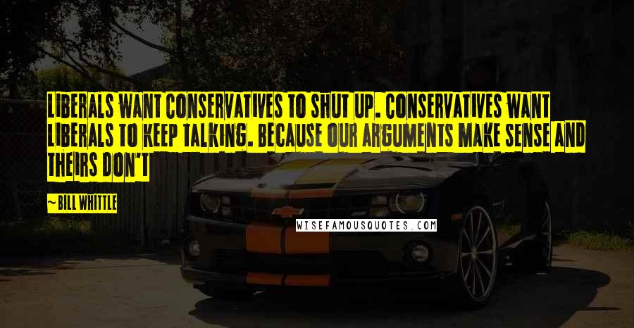Bill Whittle Quotes: Liberals want Conservatives to shut up. Conservatives want Liberals to keep talking. Because our arguments make sense and theirs don't