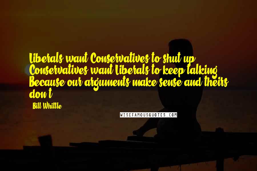 Bill Whittle Quotes: Liberals want Conservatives to shut up. Conservatives want Liberals to keep talking. Because our arguments make sense and theirs don't