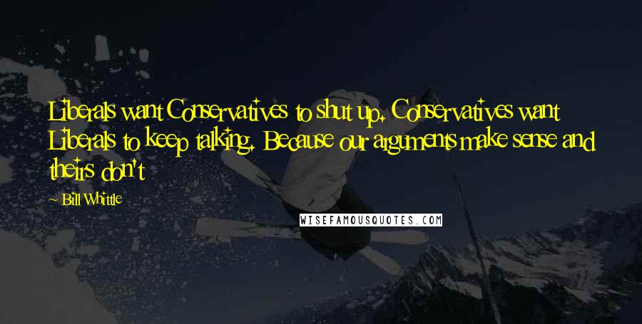 Bill Whittle Quotes: Liberals want Conservatives to shut up. Conservatives want Liberals to keep talking. Because our arguments make sense and theirs don't