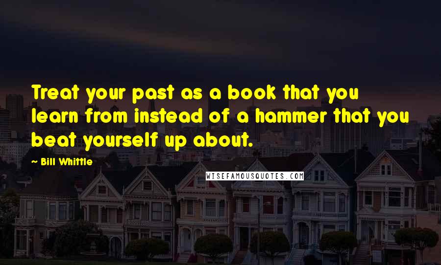 Bill Whittle Quotes: Treat your past as a book that you learn from instead of a hammer that you beat yourself up about.