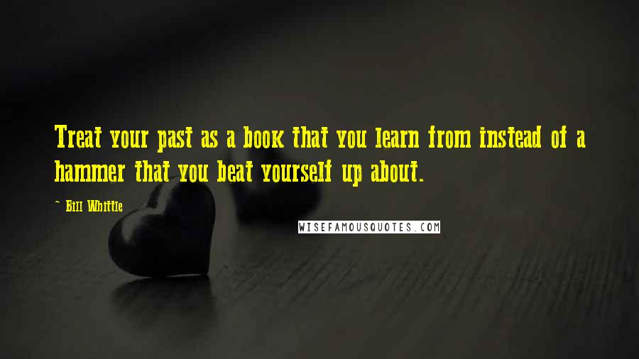 Bill Whittle Quotes: Treat your past as a book that you learn from instead of a hammer that you beat yourself up about.