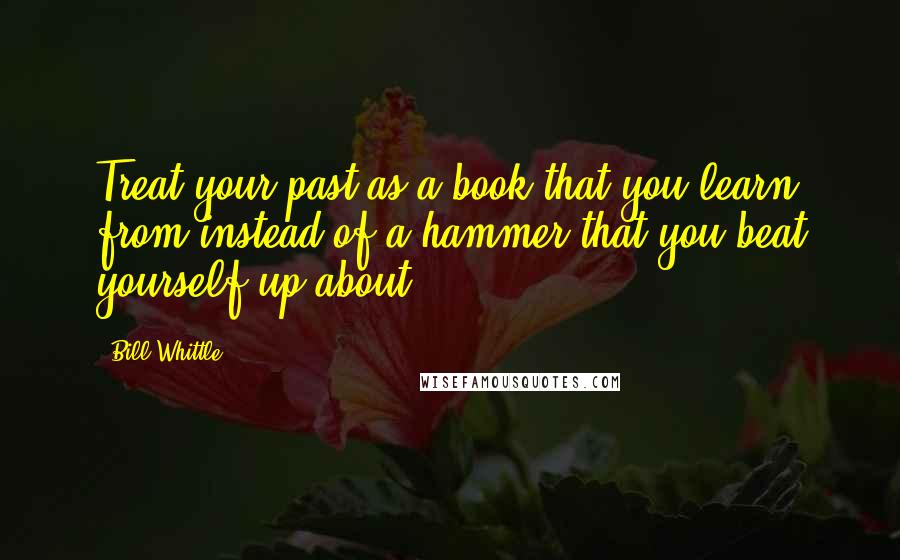 Bill Whittle Quotes: Treat your past as a book that you learn from instead of a hammer that you beat yourself up about.