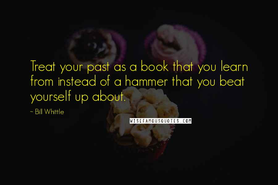 Bill Whittle Quotes: Treat your past as a book that you learn from instead of a hammer that you beat yourself up about.