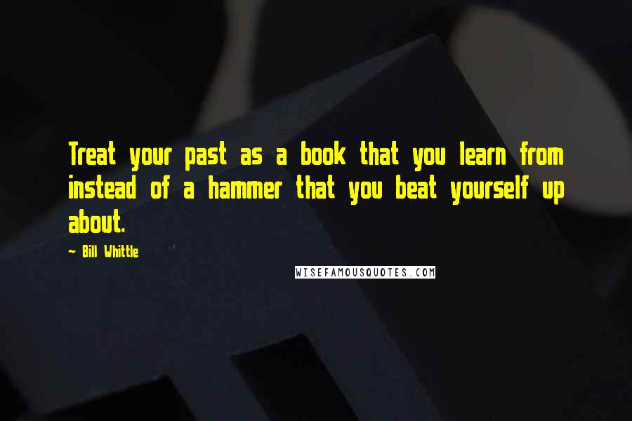 Bill Whittle Quotes: Treat your past as a book that you learn from instead of a hammer that you beat yourself up about.