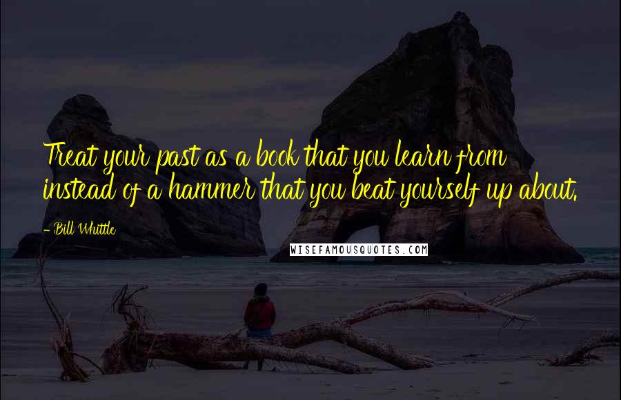 Bill Whittle Quotes: Treat your past as a book that you learn from instead of a hammer that you beat yourself up about.