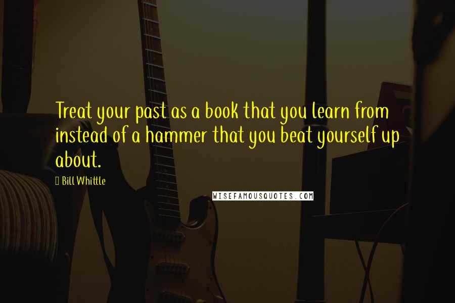 Bill Whittle Quotes: Treat your past as a book that you learn from instead of a hammer that you beat yourself up about.