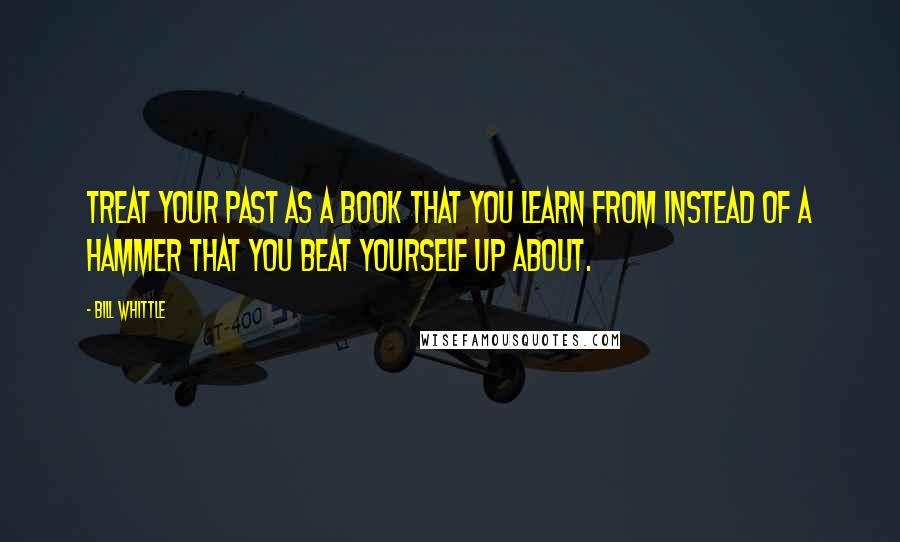 Bill Whittle Quotes: Treat your past as a book that you learn from instead of a hammer that you beat yourself up about.