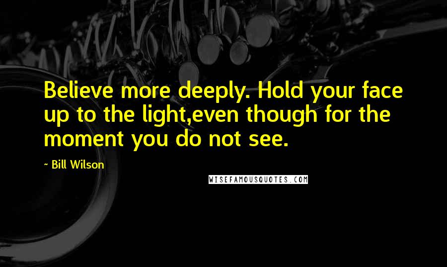 Bill Wilson Quotes: Believe more deeply. Hold your face up to the light,even though for the moment you do not see.