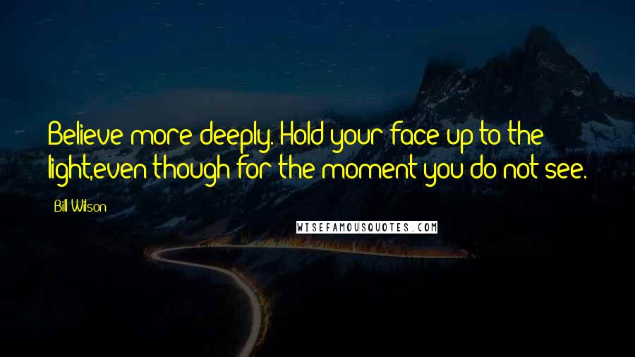 Bill Wilson Quotes: Believe more deeply. Hold your face up to the light,even though for the moment you do not see.