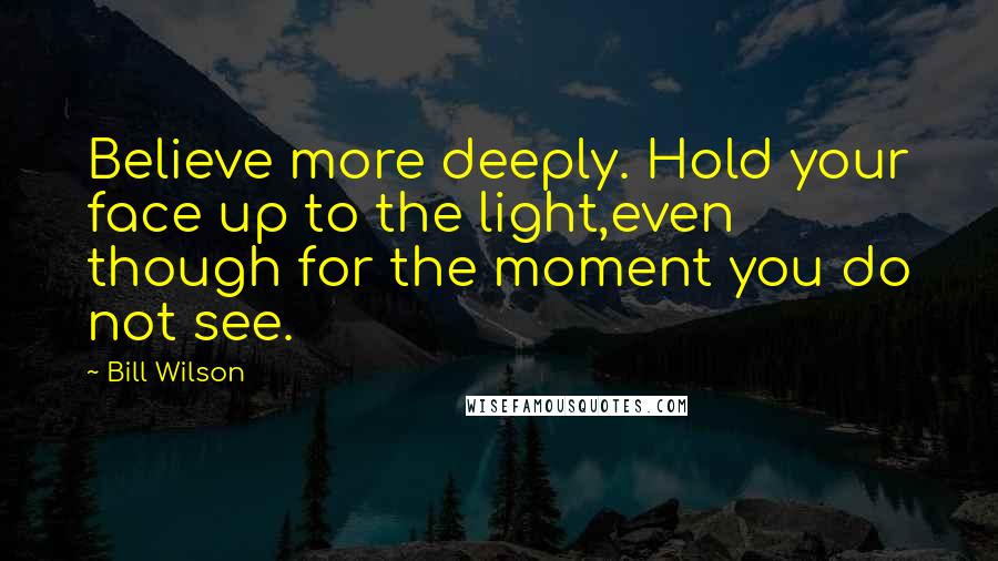 Bill Wilson Quotes: Believe more deeply. Hold your face up to the light,even though for the moment you do not see.