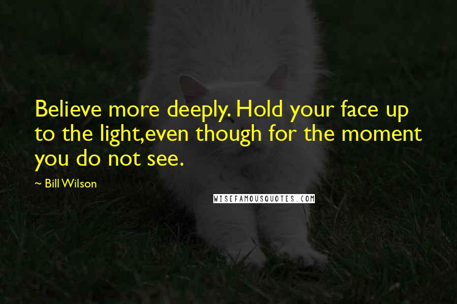 Bill Wilson Quotes: Believe more deeply. Hold your face up to the light,even though for the moment you do not see.