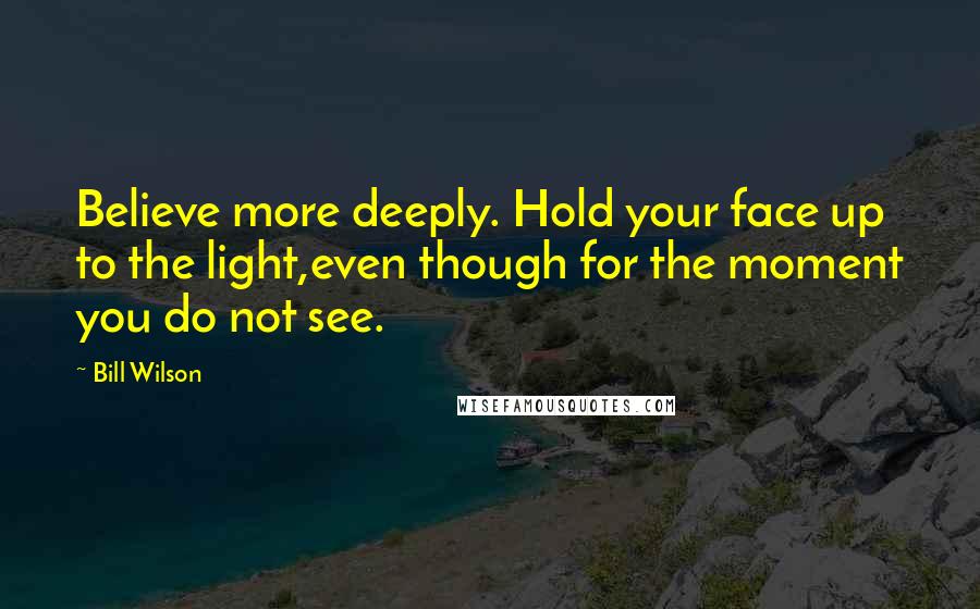 Bill Wilson Quotes: Believe more deeply. Hold your face up to the light,even though for the moment you do not see.