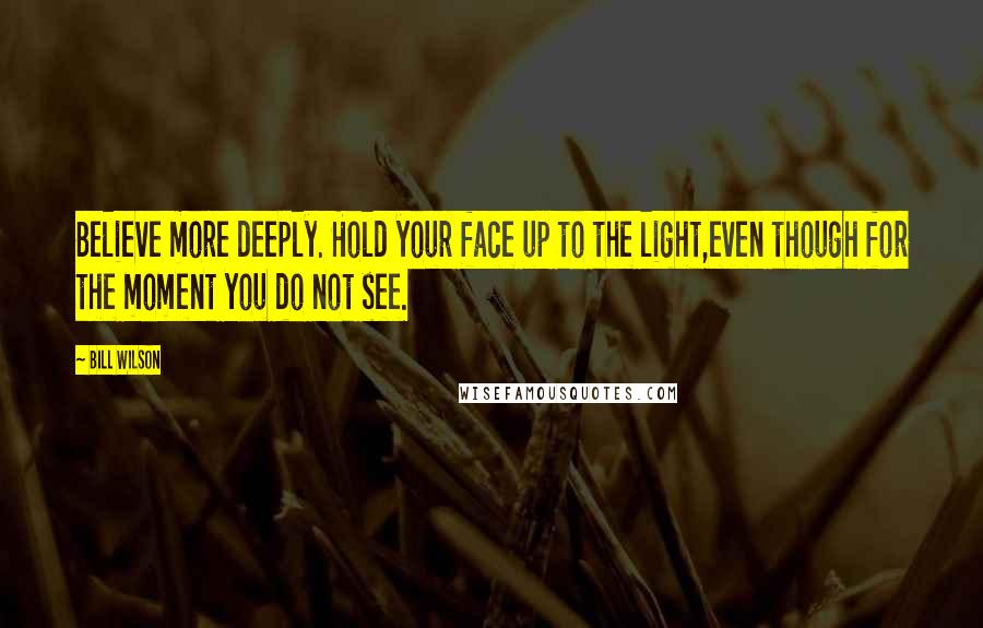 Bill Wilson Quotes: Believe more deeply. Hold your face up to the light,even though for the moment you do not see.