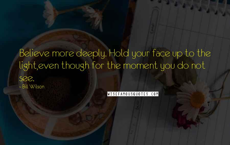 Bill Wilson Quotes: Believe more deeply. Hold your face up to the light,even though for the moment you do not see.