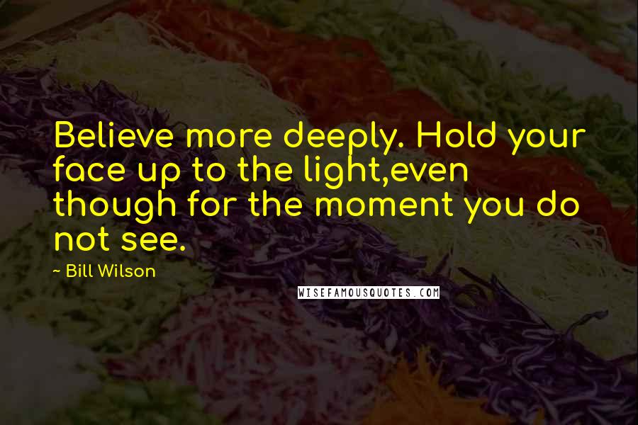 Bill Wilson Quotes: Believe more deeply. Hold your face up to the light,even though for the moment you do not see.