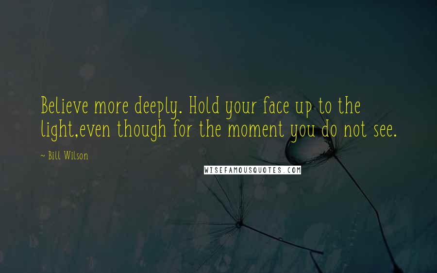 Bill Wilson Quotes: Believe more deeply. Hold your face up to the light,even though for the moment you do not see.