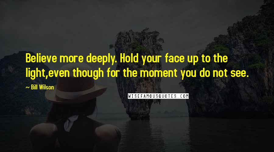 Bill Wilson Quotes: Believe more deeply. Hold your face up to the light,even though for the moment you do not see.