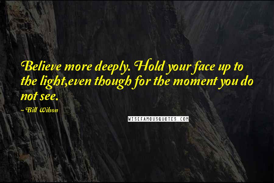 Bill Wilson Quotes: Believe more deeply. Hold your face up to the light,even though for the moment you do not see.