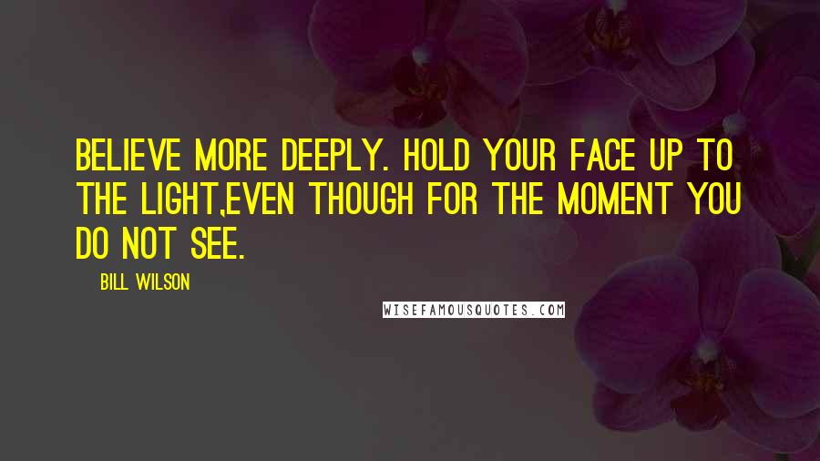 Bill Wilson Quotes: Believe more deeply. Hold your face up to the light,even though for the moment you do not see.