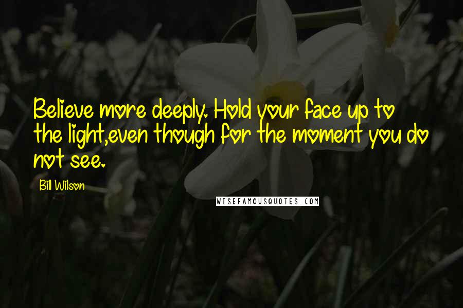 Bill Wilson Quotes: Believe more deeply. Hold your face up to the light,even though for the moment you do not see.