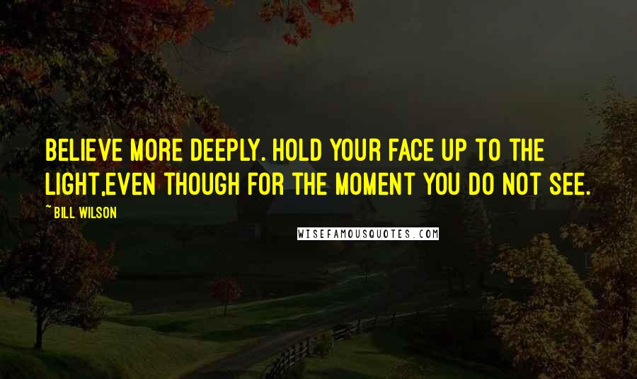 Bill Wilson Quotes: Believe more deeply. Hold your face up to the light,even though for the moment you do not see.