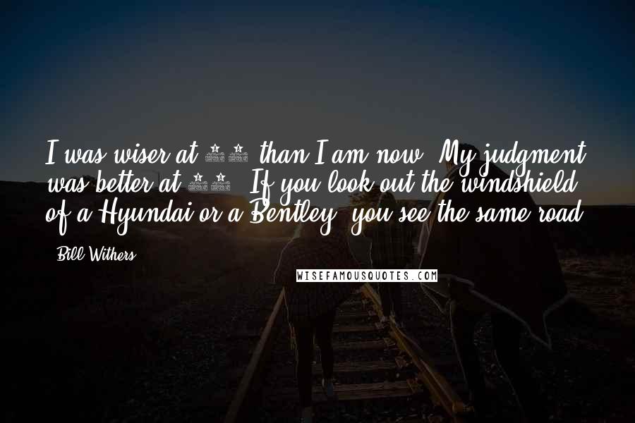 Bill Withers Quotes: I was wiser at 30 than I am now. My judgment was better at 12. If you look out the windshield of a Hyundai or a Bentley, you see the same road.