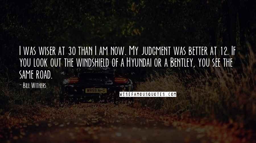 Bill Withers Quotes: I was wiser at 30 than I am now. My judgment was better at 12. If you look out the windshield of a Hyundai or a Bentley, you see the same road.