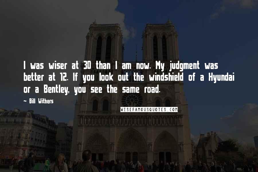 Bill Withers Quotes: I was wiser at 30 than I am now. My judgment was better at 12. If you look out the windshield of a Hyundai or a Bentley, you see the same road.