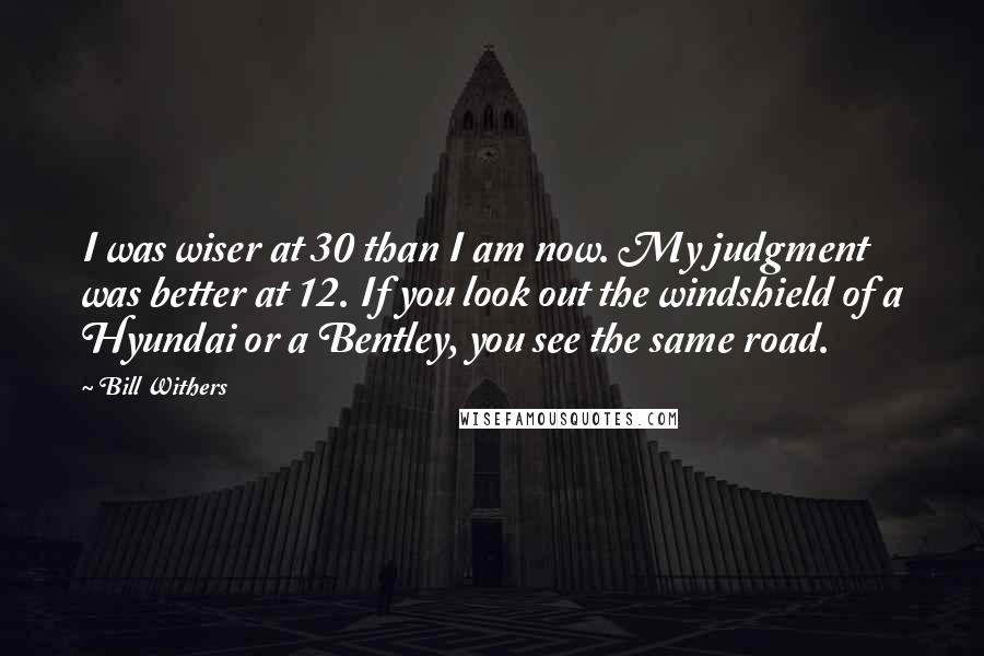 Bill Withers Quotes: I was wiser at 30 than I am now. My judgment was better at 12. If you look out the windshield of a Hyundai or a Bentley, you see the same road.