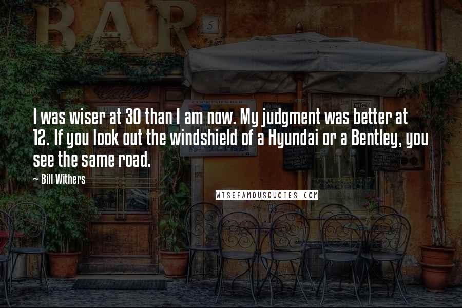 Bill Withers Quotes: I was wiser at 30 than I am now. My judgment was better at 12. If you look out the windshield of a Hyundai or a Bentley, you see the same road.