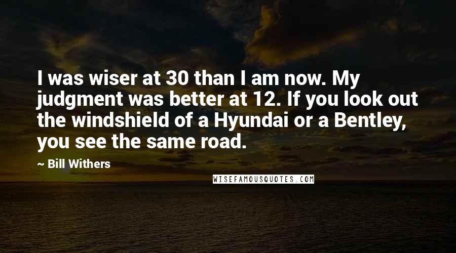 Bill Withers Quotes: I was wiser at 30 than I am now. My judgment was better at 12. If you look out the windshield of a Hyundai or a Bentley, you see the same road.