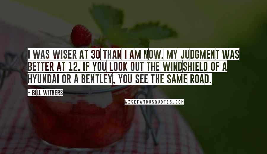 Bill Withers Quotes: I was wiser at 30 than I am now. My judgment was better at 12. If you look out the windshield of a Hyundai or a Bentley, you see the same road.