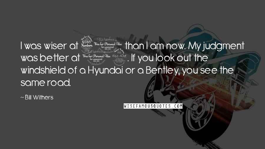 Bill Withers Quotes: I was wiser at 30 than I am now. My judgment was better at 12. If you look out the windshield of a Hyundai or a Bentley, you see the same road.