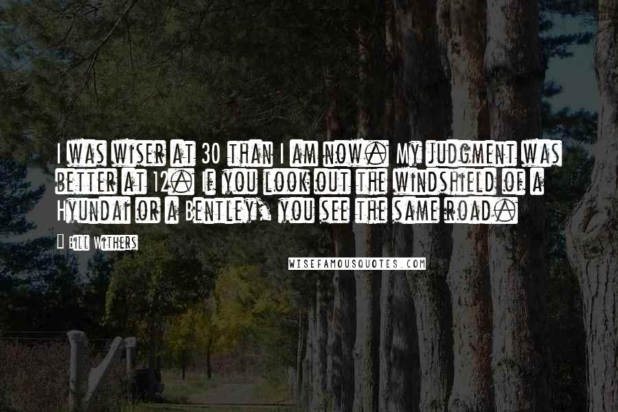 Bill Withers Quotes: I was wiser at 30 than I am now. My judgment was better at 12. If you look out the windshield of a Hyundai or a Bentley, you see the same road.