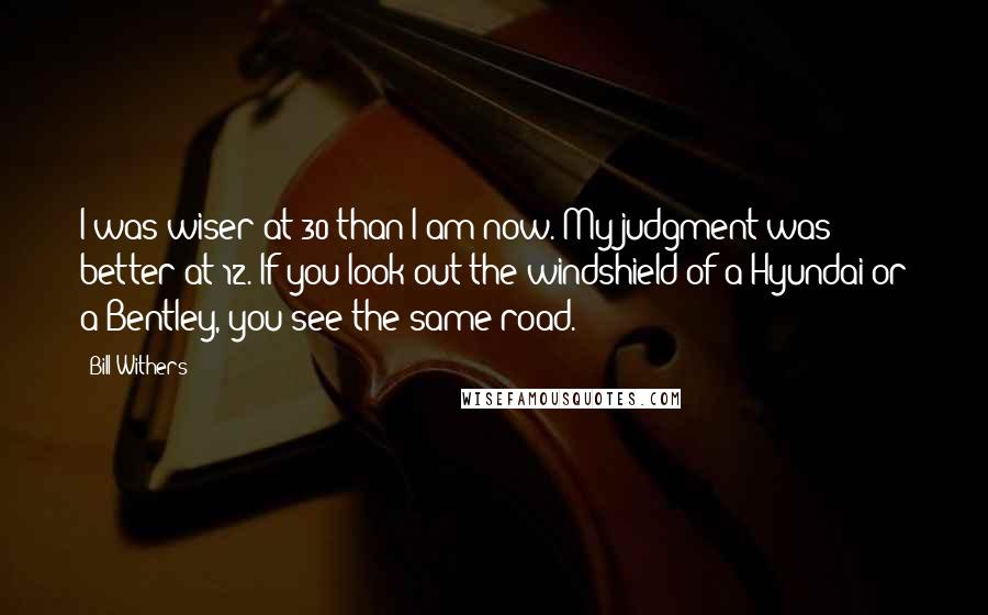 Bill Withers Quotes: I was wiser at 30 than I am now. My judgment was better at 12. If you look out the windshield of a Hyundai or a Bentley, you see the same road.