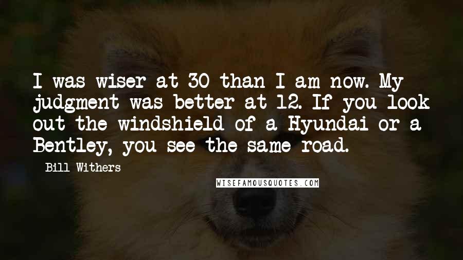 Bill Withers Quotes: I was wiser at 30 than I am now. My judgment was better at 12. If you look out the windshield of a Hyundai or a Bentley, you see the same road.