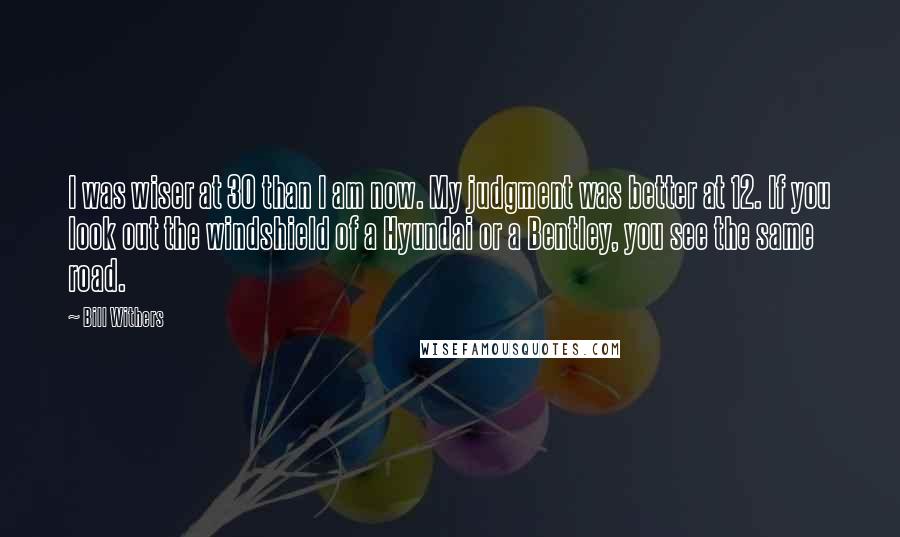 Bill Withers Quotes: I was wiser at 30 than I am now. My judgment was better at 12. If you look out the windshield of a Hyundai or a Bentley, you see the same road.