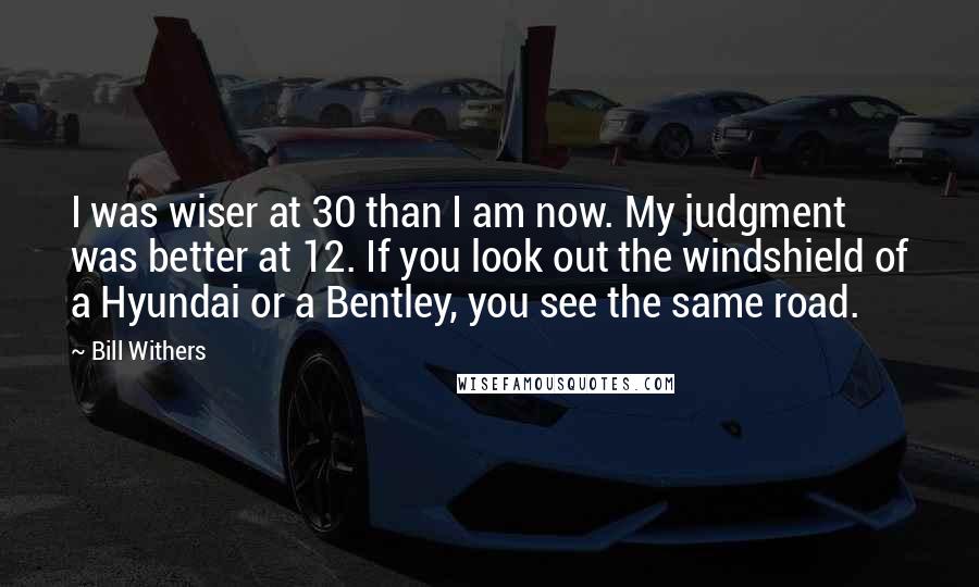 Bill Withers Quotes: I was wiser at 30 than I am now. My judgment was better at 12. If you look out the windshield of a Hyundai or a Bentley, you see the same road.